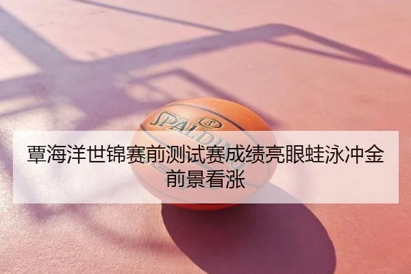 覃海洋世锦赛前测试赛成绩亮眼蛙泳冲金前景看涨