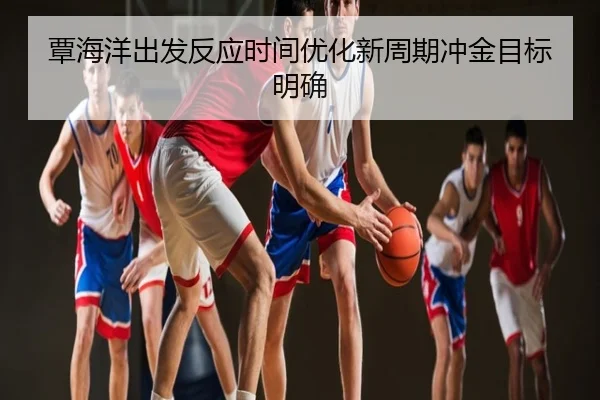 覃海洋出发反应时间优化新周期冲金目标明确