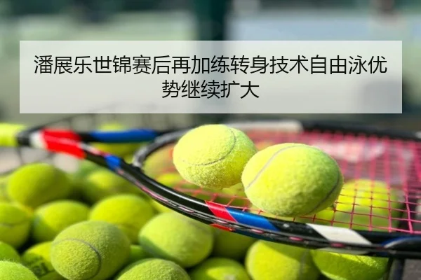 潘展乐世锦赛后再加练转身技术自由泳优势继续扩大