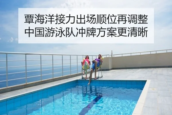 覃海洋接力出场顺位再调整 中国游泳队冲牌方案更清晰