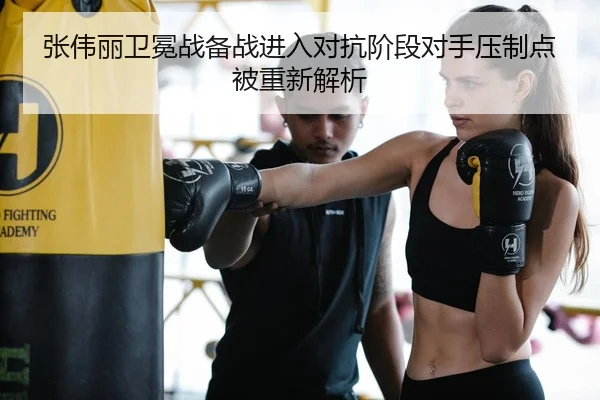 张伟丽卫冕战备战进入对抗阶段对手压制点被重新解析